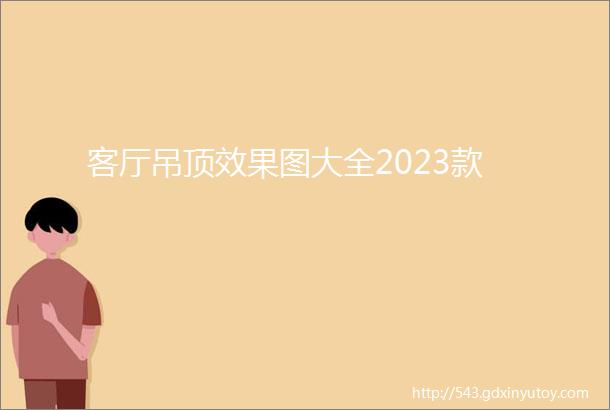 客厅吊顶效果图大全2023款