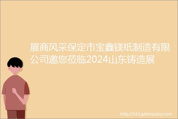 展商风采保定市宝鑫镁纸制造有限公司邀您莅临2024山东铸造展42628青岛世界博览城