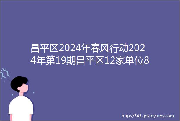 昌平区2024年春风行动2024年第19期昌平区12家单位83个岗位正在招聘