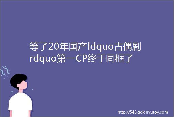 等了20年国产ldquo古偶剧rdquo第一CP终于同框了