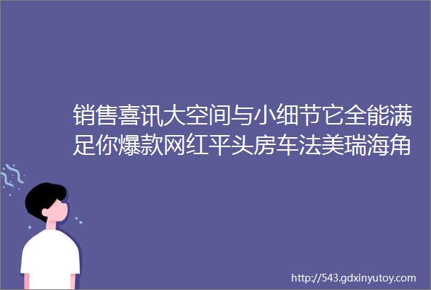 销售喜讯大空间与小细节它全能满足你爆款网红平头房车法美瑞海角七号