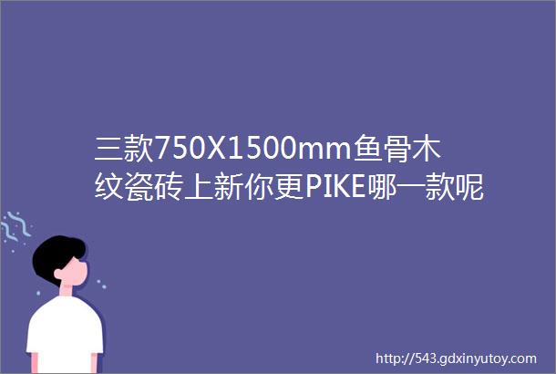 三款750X1500mm鱼骨木纹瓷砖上新你更PIKE哪一款呢