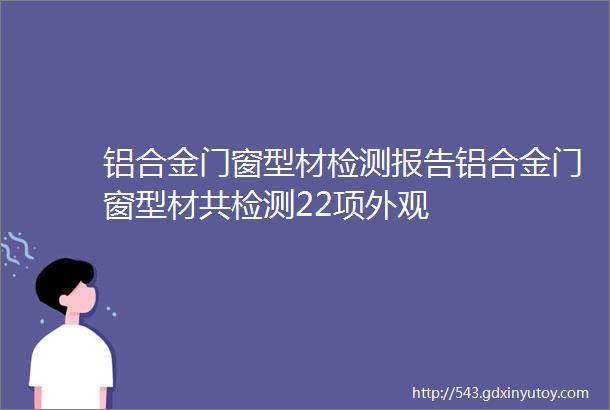 铝合金门窗型材检测报告铝合金门窗型材共检测22项外观