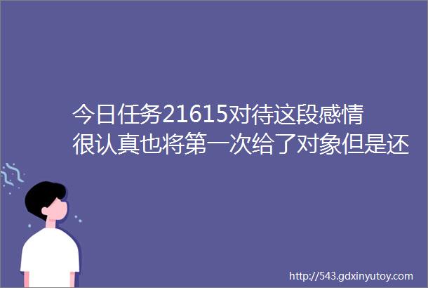 今日任务21615对待这段感情很认真也将第一次给了对象但是还是分手了放不下啊