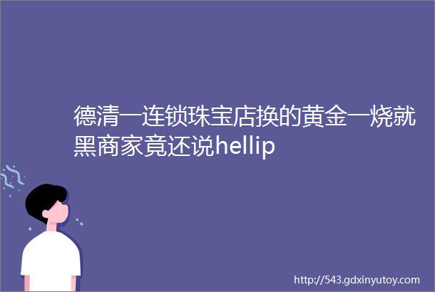 德清一连锁珠宝店换的黄金一烧就黑商家竟还说hellip