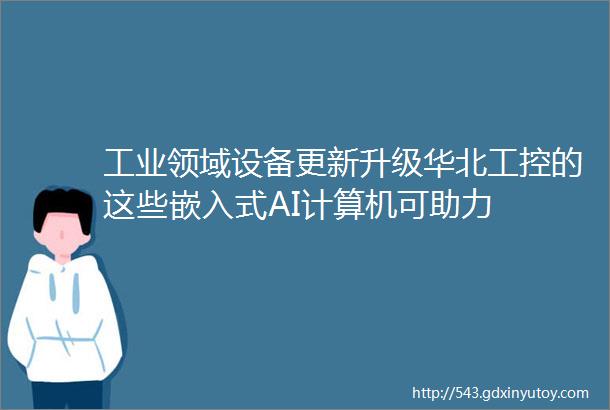 工业领域设备更新升级华北工控的这些嵌入式AI计算机可助力