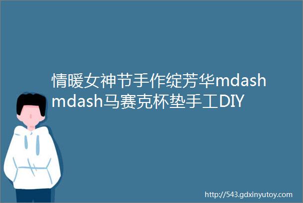 情暖女神节手作绽芳华mdashmdash马赛克杯垫手工DIY创意比赛活动