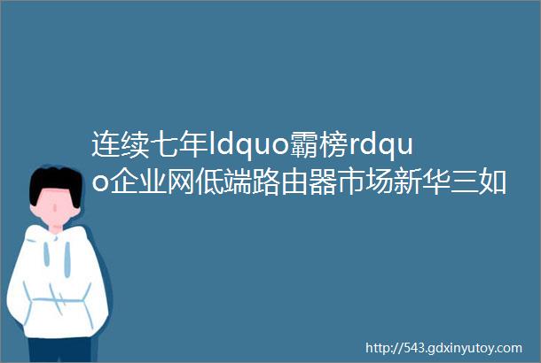 连续七年ldquo霸榜rdquo企业网低端路由器市场新华三如何脱颖而出