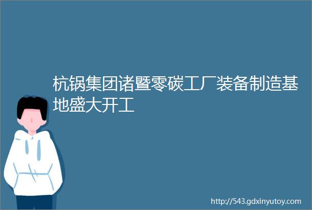 杭锅集团诸暨零碳工厂装备制造基地盛大开工