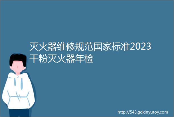 灭火器维修规范国家标准2023干粉灭火器年检