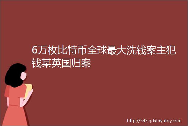 6万枚比特币全球最大洗钱案主犯钱某英国归案