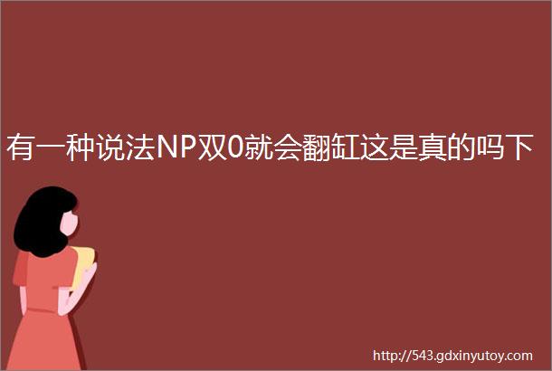 有一种说法NP双0就会翻缸这是真的吗下