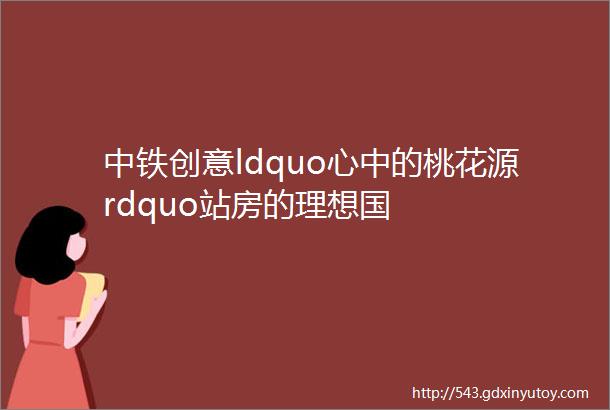 中铁创意ldquo心中的桃花源rdquo站房的理想国