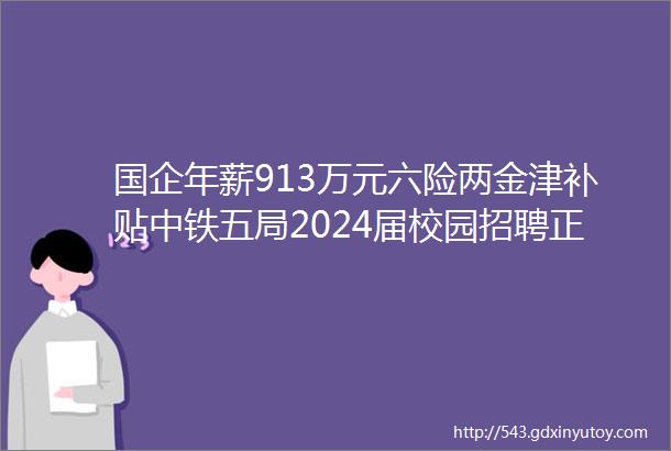 国企年薪913万元六险两金津补贴中铁五局2024届校园招聘正式开启