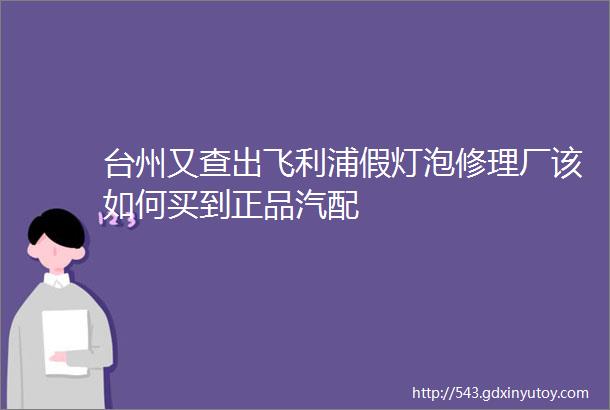 台州又查出飞利浦假灯泡修理厂该如何买到正品汽配