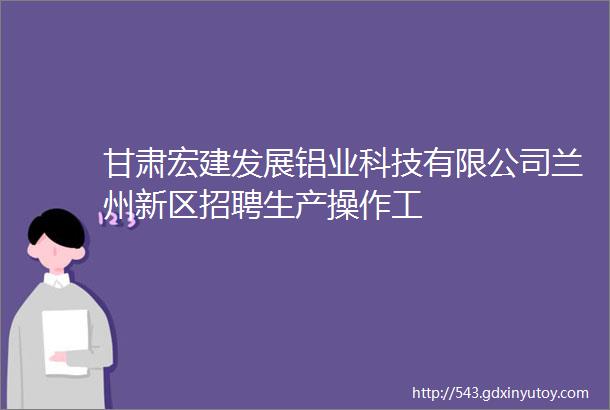 甘肃宏建发展铝业科技有限公司兰州新区招聘生产操作工