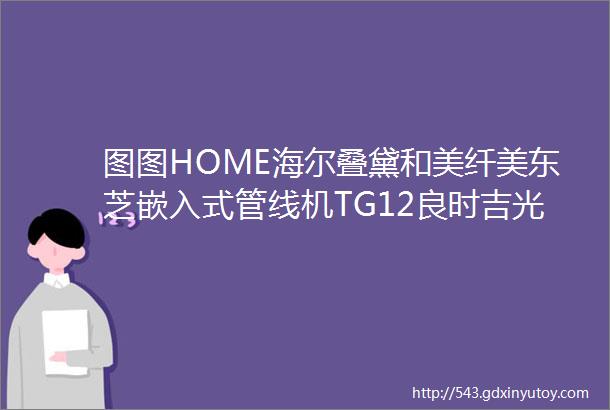 图图HOME海尔叠黛和美纤美东芝嵌入式管线机TG12良时吉光栖作床垫井井标签机