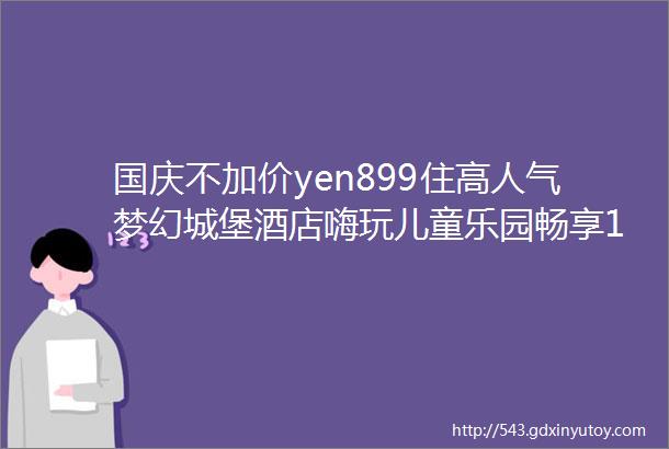 国庆不加价yen899住高人气梦幻城堡酒店嗨玩儿童乐园畅享14000㎡康体中心