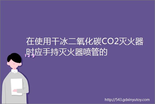 在使用干冰二氧化碳CO2灭火器时应手持灭火器喷管的