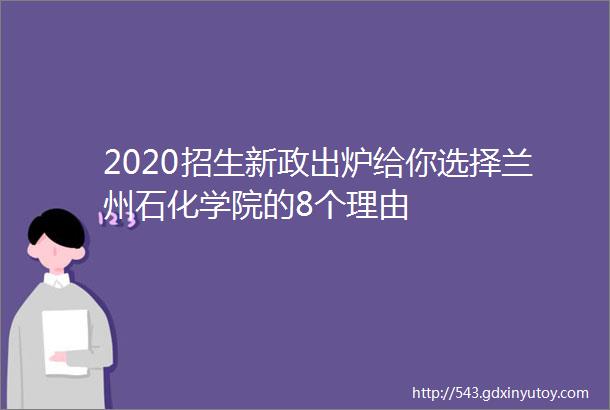 2020招生新政出炉给你选择兰州石化学院的8个理由