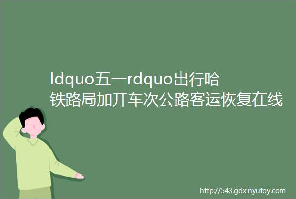 ldquo五一rdquo出行哈铁路局加开车次公路客运恢复在线售票部分停电区域停电取消