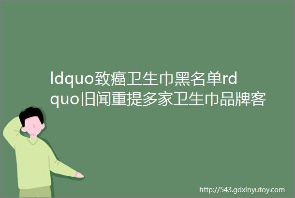 ldquo致癌卫生巾黑名单rdquo旧闻重提多家卫生巾品牌客服回应