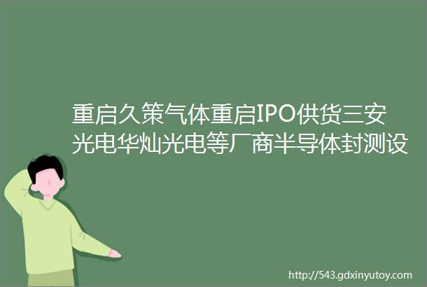 重启久策气体重启IPO供货三安光电华灿光电等厂商半导体封测设备厂商胜达克光传感器厂商群芯微拟A股IPO