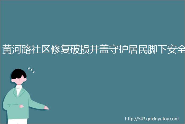 黄河路社区修复破损井盖守护居民脚下安全