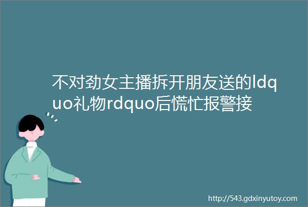 不对劲女主播拆开朋友送的ldquo礼物rdquo后慌忙报警接下来的遭遇让她更愤怒