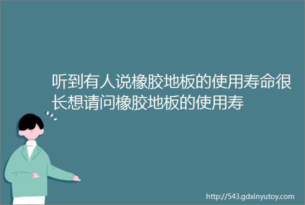 听到有人说橡胶地板的使用寿命很长想请问橡胶地板的使用寿